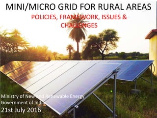 MINI/MICRO GRID FOR RURAL AREAS
POLICIES, FRAMEWORK, ISSUES &
CHALLENGES
Ministry of New and Renewable Energy
Government of India
21st July 2016
 