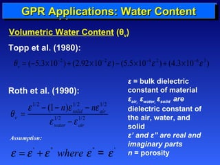 GGGGPPPPRRRR EEEEssssttttiiiimmmmaaaattttiiiinnnngggg AAAApppppppplllliiiiccccaaaattttiiiioooonnnnssss:::: MMMMaaaatttteeeerrrriiiiaaaallll WWWWaaaatttteeeerrrr PPPPrrrrooooppppeeeerrrrttttiiiieeeessss 
CCCCoooonnnntttteeeennnntttt 
Volumetric Water Content (θv) 
Roth et al. (1990): 
1/2 1/2 1/2 
q = e - - n e - 
ne 
(1 ) solid air 
1/2 1/2 
v 
e - 
e 
water air 
ε = bulk dielectric 
constant of material 
εair, εwater, εsolid are 
dielectric constant of 
the air, water, and 
solid 
ε’ and ε” are real and 
imaginary parts 
n = porosity 
Topp et al. (1980): 
( 5.3 10 2 ) (2.92 10 2 ) (5.5 10 4 2 ) (4.3 10 6 3) v q = - ´ - + ´ - e - ´ - e + ´ - e 
Assumption: 
e =e ' +e '' where e '' = e ' 
 