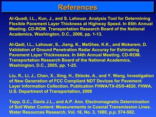 RRRReeeeffffeeeerrrreeeennnncccceeeessss 
Al-Quadi, I.L., Kun, J., and S. Lahouar. Analysis Tool for Determining 
Flexible Pavement Layer Thickness at Highway Speed. In 85th Annual 
Meeting. CD-ROM. Transportation Research Board of the National 
Academics, Washington, D.C., 2006, pp. 1-13. 
Al-Qadi, I.L., Lahouar, S., Jiang, K., MeGhee, K.K., and Mokarem, D. 
Validation of Ground Penetration Radar Accuray for Estimating 
Pavement Layer Thicknesses. In 84th Annual Meeting. CD-ROM. 
Transportation Research Board of the National Academics, 
Washington, D.C., 2005, pp. 1-25. 
Liu, R., Li, J., Chen, X., Xing, H., Ekbote, A., and Y. Wang. Investigation 
of New Generation of FCC Compliant NDT Devices for Pavement 
Layer Information Collection. Publication FHWA/TX-05/0-4820. FHWA, 
U.S. Department of Transportation, 2006 
Topp, G.C., Davis J.L., and A.P. Ann. Electromagnetic Determination 
of Soil Water Content: Measurements in Coaxial Transmission Lines. 
Water Resources Research, Vol. 16, No. 3, 1980, p.p. 574-582. 
 