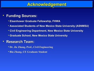 AAAAcccckkkknnnnoooowwwwlllleeeeddddggggeeeemmmmeeeennnntttt 
 FFuunnddiinngg SSoouurrcceess:: 
 EEiisseennhhoowweerr GGrraadduuaattee FFeelllloowwsshhiipp,, FFHHWWAA 
 AAssssoocciiaatteedd SSttuuddeennttss ooff NNeeww MMeexxiiccoo SSttaattee UUnniivveerrssiittyy ((AASSNNMMSSUU)) 
 CCiivviill EEnnggiinneeeerriinngg DDeeppaarrttmmeenntt,, NNeeww MMeexxiiccoo SSttaattee UUnniivveerrssiittyy 
 GGrraadduuaattee SScchhooooll,, NNeeww MMeexxiiccoo SSttaattee UUnniivveerrssiittyy 
 RReesseeaarrcchh TTeeaamm:: 
 DDrr.. JJiiee ZZhhaanngg,, PPrrooff..,, CCiivviill EEnnggiinneeeerriinngg 
 BBiinn ZZhhaanngg,, CCEE GGrraadduuaattee SSttuuddeenntt 
 