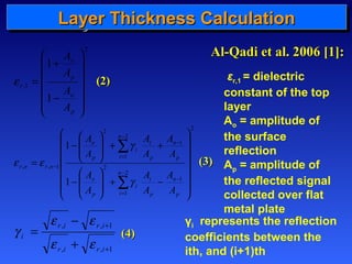 LLLLaaaayyyyeeeerrrr TTTThhhhiiiicccckkkknnnneeeessssssss CCCCaaaallllccccuuuullllaaaattttiiiioooonnnn 
2 
1 , 
1 
1 
ö 
÷ ÷ ÷ ÷ ÷ 
ø 
æ 
ç ç ç ç ç 
è 
+ 
- 
= 
A 
o 
p 
A 
A 
o 
p 
r 
A 
e 
2 
1 
å 
2 
1 
2 
1 
2 
1 
2 
, , 1 
1 
1 
ö 
÷ ÷ ÷ ÷ ÷ ÷ 
ø 
æ 
ç ç ç ç ç ç 
è 
ö 
ö 
A 
i 
A 
g 
- + ÷ ÷ 
ø 
æ 
- 
æ 
- 
ç ç 
è 
+ + ÷ ÷ ø 
ç ç 
è 
= 
- 
- 
= 
- 
- 
= 
- 
å 
p 
A 
A 
n 
i 
p 
n 
i 
i 
A 
o 
A 
o 
p 
p 
n 
p 
n 
i 
i 
p 
r n r n 
A 
A 
A 
A 
A 
A 
g 
e e 
+ 
e - 
e 
r i r i 
, , 1 
+ 
i e + 
e 
, , 1 
= 
r i r i 
g 
εr,1 = dielectric 
constant of the top 
layer 
Ao = amplitude of 
the surface 
reflection 
Ap = amplitude of 
the reflected signal 
collected over flat 
metal plate 
γi represents the reflection 
coefficients between the 
ith, and (i+1)th 
((22)) 
((33)) 
((44)) 
AAll--QQaaddii eett aall.. 22000066 [[11]]:: 
 