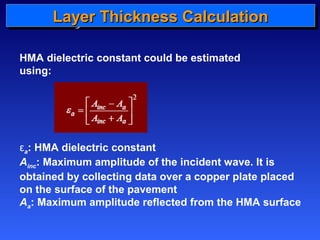 LLLLaaaayyyyeeeerrrr TTTThhhhiiiicccckkkknnnneeeessssssss CCCCaaaallllccccuuuullllaaaattttiiiioooonnnn 
HMA dielectric constant could be estimated 
using: 
εa: HMA dielectric constant 
Ainc: Maximum amplitude of the incident wave. It is 
obtained by collecting data over a copper plate placed 
on the surface of the pavement 
Aa: Maximum amplitude reflected from the HMA surface 
 