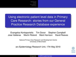 Using electronic patient level data in Primary Care
Research: stories from our General Practice
Research Database experience
Evangelos Kontopantelis1
Tim Doran1
Stephen Campbell1
Jose Valderas2
Martin Roland3
Mark Harrison1
David Reeves1
1
National Primary Care Research and Development Centre
University of Manchester
2
Department of Primary Health Care, University of Oxford
3
General Practice and Primary Care Research Unit, University of Cambridge
NPCRDC, 15th June 2010
Kontopantelis (NPCRDC) GPRD & patient level data 15 June 2010 1 / 39
 
