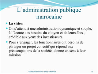 L’administration publique marocaine La vision  On s’attend à une administration dynamique et souple, à l’écoute des besoins du citoyen et de leurs élus , crédible aux yeux des investisseurs. Pour s’engager, les fonctionnaires ont besoins de partager un projet collectif qui répond aux préoccupations de la société , donne un sens à leur mission . Khalid Boutannoura - Enap - Montréal 
