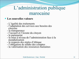 L’administration publique marocaine Les nouvelles valeurs  - L’égalité des traitements - l’adaptation des services aux besoins des    citoyens  - la transparence - l’accueil et l’écoute du citoyen - le partenariat - la mise à niveau de l’administration face à la    mondialisation - le respects des règles d’éthique - l’obligation de rendre des comptes  - la valorisation des ressources humaines Khalid Boutannoura - Enap - Montréal 
