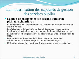 La modernisation des capacités de gestion des services publics Le plan de changement se dessine autour de plusieurs chantiers : La réingénierie de l’organigramme de l’administration et la redéfinition des attributions La révision de la loi générale sur l’administration avec une gestion focalisée sur les résultats avec pour enjeux l’éthique et la transparence  La simplification des procédures les plus usuelles avec l’introduction de NTIC Promotion et renforcement de la déconcentration ; vers une administration de proximité qui soit à l’écoute du citoyen Utilisation rationnelle et optimale des ressources humaines existantes. Khalid Boutannoura - Enap - Montréal 