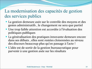 La modernisation des capacités de gestion des services publics La gestion demeure axée sur le contrôle des moyens et des gestes administratifs , le changement ne sera que partiel  Une trop faible attention est accordée à l’évaluation des politiques publiques  La généralisation des pratiques innovante demeure encore dans ses débuts , elles sont restées cloisonnées au niveau des discours beaucoup plus qu’on passage à l’acte ! L’idée est de sortir de la gestion bureaucratique pour parvenir à une gestion axée sur les résultats  Khalid Boutannoura - Enap - Montréal 