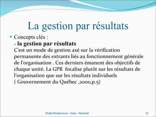 La gestion par résultats Concepts clés : -  la gestion par résultats C’est un mode de gestion axé sur la vérification permanente des extrants liés au fonctionnement générale de l’organisation . Ces derniers émanent des objectifs de chaque unité. La GPR  focalise plutôt sur les résultats de l’organisation que sur les résultats individuels  ( Gouvernement du Québec ,2000,p.5) Khalid Boutannoura - Enap - Montréal 