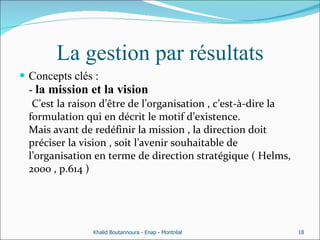 La gestion par résultats Concepts clés : -  la mission et la vision   C’est la raison d’être de l’organisation , c’est-à-dire la formulation qui en décrit le motif d’existence. Mais avant de redéfinir la mission , la direction doit préciser la vision , soit l’avenir souhaitable de l’organisation en terme de direction stratégique ( Helms, 2000 , p.614 ) Khalid Boutannoura - Enap - Montréal 