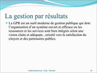 La gestion par résultats La GPR est un outil moderne de gestion publique qui dote l’organisation d’un système ouvert et efficace ou les ressources et les services sont bien intégrés selon une vision claire et adéquate , orienté vers la satisfaction du citoyen et des partenaires publics. Khalid Boutannoura - Enap - Montréal 