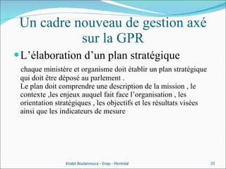 Un cadre nouveau de gestion axé sur la GPR L’élaboration d’un plan stratégique chaque ministère et organisme doit établir un plan stratégique qui doit être déposé au parlement . Le plan doit comprendre une description de la mission , le contexte ,les enjeux auquel fait face l’organisation , les orientation stratégiques , les objectifs et les résultats visées ainsi que les indicateurs de mesure  Khalid Boutannoura - Enap - Montréal 