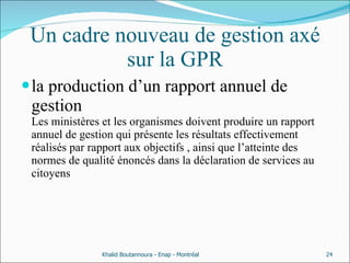 Un cadre nouveau de gestion axé sur la GPR la production d’un rapport annuel de gestion Les ministères et les organismes doivent produire un rapport annuel de gestion qui présente les résultats effectivement réalisés par rapport aux objectifs , ainsi que l’atteinte des normes de qualité énoncés dans la déclaration de services au citoyens  Khalid Boutannoura - Enap - Montréal 