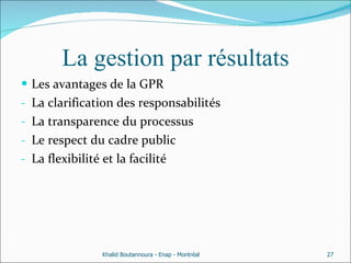 La gestion par résultats Les avantages de la GPR  La clarification des responsabilités  La transparence du processus Le respect du cadre public  La flexibilité et la facilité  Khalid Boutannoura - Enap - Montréal 