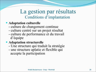 La gestion par résultats Conditions d’implantation  Adaptation culturelle   - culture de changement continue - culture centré sur un projet résultat - culture de performance et du travail    d’équipe  Adaptation structurelle  - Une structure qui traduit la stratégie - une structure aplatie et flexible qui    accepte la participation  Khalid Boutannoura - Enap - Montréal 
