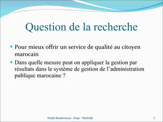 Question de la recherche Pour mieux offrir un service de qualité au citoyen marocain Dans quelle mesure peut on appliquer la gestion par résultats dans le système de gestion de l’administration publique marocaine ?  Khalid Boutannoura - Enap - Montréal 