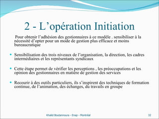 2 - L’opération Initiation Pour obtenir l’adhésion des gestionnaires à ce modèle . sensibiliser à la nécessité d’opter pour un mode de gestion plus efficace et moins bureaucratique  Sensibilisation des trois niveaux de l’organisation, la direction, les cadres intermédiaires et les représentants syndicaux  Cette étape permet de vérifier les perceptions , les préoccupations et les opinion des gestionnaires en matière de gestion des services Recourir à des outils particuliers, ils s’inspirent des techniques de formation continue, de l’animation, des échanges, du travails en groupe  Khalid Boutannoura - Enap - Montréal 