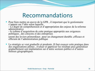 Recommandations Pour bien mettre en œuvre de la GPR , il important que le gestionnaire s’appuie sur l’idée selon laquelle  - Le degré de compréhension et d’appropriation des enjeux de la reforme administrative  - le rythme d’acquisition de cette pratique appropriée aux exigences politiques , des citoyens et des entreprises seront des leviers primordiaux  pour un changement durable ,efficace et efficient de l’administration publique La stratégie se veut graduelle et prudente ,Il faut essayer cette pratique dans des organisations pilotes , évaluer et apprécier les résultats puis généraliser graduellement son implantation sur d’autre secteurs publics et d’autres milieux géographiques. Khalid Boutannoura - Enap - Montréal 