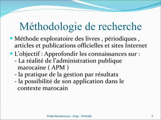 Méthodologie de recherche Méthode exploratoire des livres , périodiques , articles et publications officielles et sites Internet  L’objectif : Approfondir les connaissances sur : - La réalité de l’administration publique    marocaine ( APM ) - la pratique de la gestion par résultats - la possibilité de son application dans le    contexte marocain  Khalid Boutannoura - Enap - Montréal 