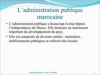 L’administration publique marocaine L’administration publique a beaucoup évolué depuis l’indépendance du Maroc. Elle demeure un instrument important du développement du pays .  Elle est composée de diverses entités ; ministères , établissements publiques et collectivités locales  Khalid Boutannoura - Enap - Montréal 