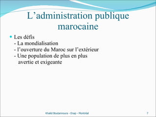 L’administration publique marocaine Les défis  - La mondialisation  - l’ouverture du Maroc sur l’extérieur  - Une population de plus en plus    avertie et exigeante  Khalid Boutannoura - Enap - Montréal 