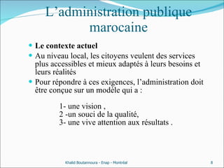 L’administration publique marocaine Le contexte actuel Au niveau local, les citoyens veulent des services plus accessibles et mieux adaptés à leurs besoins et leurs réalités  Pour répondre à ces exigences, l’administration doit être conçue sur un modèle qui a :   1- une vision ,    2 -un souci de la qualité,    3- une vive attention aux résultats . Khalid Boutannoura - Enap - Montréal 