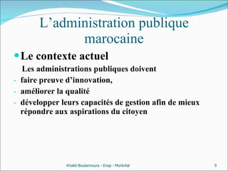 L’administration publique marocaine Le contexte actuel Les administrations publiques doivent  faire preuve d’innovation,  améliorer la qualité  développer leurs capacités de gestion afin de mieux répondre aux aspirations du citoyen Khalid Boutannoura - Enap - Montréal 
