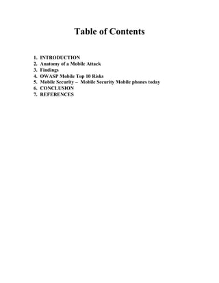 Table of Contents
1. INTRODUCTION
2. Anatomy of a Mobile Attack
3. Findings
4. OWASP Mobile Top 10 Risks
5. Mobile Security – Mobile Security Mobile phones today
6. CONCLUSION
7. REFERENCES
 
