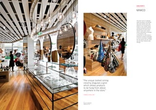 Mimco Chadstone
Melbourne VIC
“The unique slatted ceiling
cleverly disguises a grid
which allows products
to be hung from above
anywhere in the store.”
DARREN HOSE, RED
The brief was to redesign
eight boutiques and design
two new outlets with the
objective of elevating the
brand in the market place
without losing the distinct
personality of each store.
Unlike most retail chains
where replication of design
is paramount, the
uniqueness of each Mimco
boutique created challenges
in terms of product ranging.
No two stores are the same,
nor are their fixtures and
fittings.
MIMCO
CASE STUDY 9
 