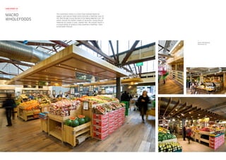 This Australian brand is a retail food concept based on
organic and natural foods which provide a healthier way of
life. Red Design Group worked on bringing together over 30
stores around the eastern states of Australia. Using natural
materials to create a rustic, market feel, the overall result is
a unique blend of products that promote a healthier, more
sustainable lifestyle.
Macro Wholefoods
Richmond VIC
MACRO
WHOLEFOODS
CASE STUDY 15
 