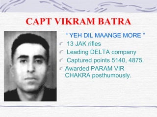 CAPT VIKRAM BATRA “  YEH DIL MAANGE MORE ” 13 JAK rifles Leading DELTA company Captured points  5140 ,  4875.   Awarded PARAM VIR CHAKRA  posthumously . 