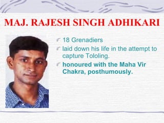 MAJ. RAJESH SINGH ADHIKARI 18 Grenadiers  laid down his life in the attempt to capture Tololing. honoured with the Maha Vir Chakra, posthumously.  