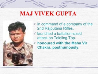 MAJ VIVEK GUPTA   in command of a company of the 2nd Rajputana Rifles . launched a battalion-sized attack on Tololing Top. honoured with the Maha Vir Chakra, posthumously . 
