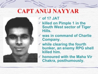 CAPT ANUJ NAYYAR   of 17 JAT   killed on Pimple 1 in the South West sector of Tiger Hills . was in command of Charlie Company . while clearing the fourth bunker, an enemy RPG shell killed him. honoured with the Maha Vir Chakra, posthumously. 