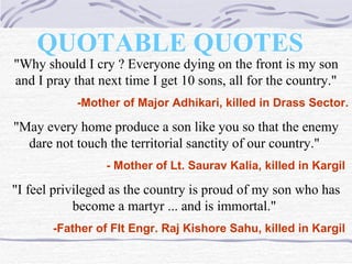 QUOTABLE QUOTES   "Why should I cry ? Everyone dying on the front is my son and I pray that next time I get 10 sons, all for the country." -Mother of Major Adhikari, killed in Drass Sector. "May every home produce a son like you so that the enemy dare not touch the territorial sanctity of our country."  - Mother of Lt. Saurav Kalia, killed in Kargil   "I feel privileged as the country is proud of my son who has become a martyr ... and is immortal."  -Father of Flt Engr. Raj Kishore Sahu, killed in Kargil   