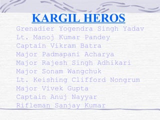 KARGIL HEROS   Grenadier Yogendra Singh Yadav Lt. Manoj Kumar Pandey Captain Vikram Batra Major Padmapani Acharya Major Rajesh Singh Adhikari Major Sonam Wangchuk Lt. Keishing Clifford Nongrum  Major Vivek Gupta  Captain Anuj Nayyar Rifleman Sanjay Kumar 