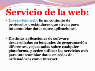 Servicio de la web:Un servicio web: Es un conjunto de protocolos y estándares que sirven para intercambiar datos entre aplicaciones.Distintas aplicaciones de software desarrolladas en lenguajes de programación diferentes, y ejecutadas sobre cualquier plataforma, pueden utilizar los servicios web para intercambiar datos en redes de ordenadores como Internet.
