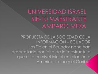 UNIVERSIDAD ISRAELSIE-10 MAESTRANTE AMPARO MEZA  PROPUESTA DE LA SOCIEDAD CE LA INFORMACIÓN – ECUADOR Las Tic en el Ecuador no se han desarrollado por falta de infraestructura que está en nivel inicial en relación a América Latina y el Caribe. 