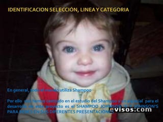 IDENTIFICACION SELECCIÓN, LINEA Y CATEGORIAEn general, todo el mundo utiliza Shampoo Por ello  nos hemos centrado en el estudio del Shampoo y en especial  para el desarrollo de este proyecto es el SHAMPOO JOHMSON ‘S Y JOHNSON’S PARA BEBES EN SUS DIFERENTES PRESENTACIONES