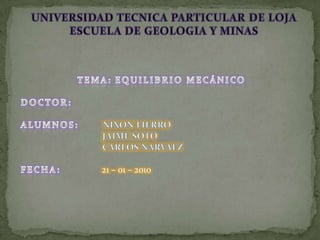 UNIVERSIDAD TECNICA PARTICULAR DE LOJAESCUELA DE GEOLOGIA Y MINAS TEMA: EQUILIBRIO MECÁNICO DOCTOR: ALUMNOS:       NIXON FIERRO                                    JAIME SOTO                                    CARLOS NARVAEZ FECHA:            21 – 01 – 2010 