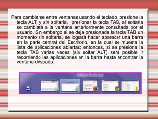 Para cambiarse entre ventanas usando el teclado, presione la
tecla ALT, y sin soltarla, presionar la tecla TAB, al soltarla
se cambiará a la ventana anteriormente consultada por el
usuario. Sin embargo si se deja presionada la tecla TAB un
momento sin soltarla, se logrará hacer aparecer una barra
en la parte central del Escritorio, en la cual se muesta la
lista de aplicaciones abiertas; entonces, si se presiona la
tecla TAB varias veces (sin soltar ALT) será posible ir
recorriendo las aplicaciones en la barra hasta encontrar la
ventana deseada.
 