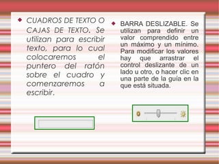  CUADROS DE TEXTO O
CAJAS DE TEXTO. Se
utilizan para escribir
texto, para lo cual
colocaremos el
puntero del ratón
sobre el cuadro y
comenzaremos a
escribir.
 BARRA DESLIZABLE. Se
utilizan para definir un
valor comprendido entre
un máximo y un mínimo.
Para modificar los valores
hay que arrastrar el
control deslizante de un
lado u otro, o hacer clic en
una parte de la guía en la
que está situada.
 