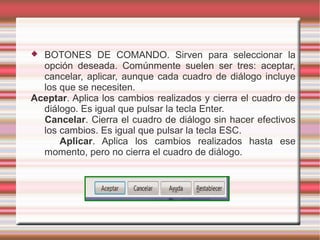  BOTONES DE COMANDO. Sirven para seleccionar la
opción deseada. Comúnmente suelen ser tres: aceptar,
cancelar, aplicar, aunque cada cuadro de diálogo incluye
los que se necesiten.
Aceptar. Aplica los cambios realizados y cierra el cuadro de
diálogo. Es igual que pulsar la tecla Enter.
Cancelar. Cierra el cuadro de diálogo sin hacer efectivos
los cambios. Es igual que pulsar la tecla ESC.
Aplicar. Aplica los cambios realizados hasta ese
momento, pero no cierra el cuadro de diálogo.
 