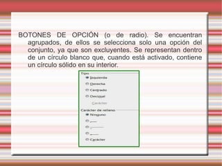 BOTONES DE OPCIÓN (o de radio). Se encuentran
agrupados, de ellos se selecciona solo una opción del
conjunto, ya que son excluyentes. Se representan dentro
de un círculo blanco que, cuando está activado, contiene
un círculo sólido en su interior.
 