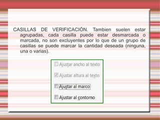 CASILLAS DE VERIFICACIÓN. Tambien suelen estar
agrupadas, cada casilla puede estar desmarcada o
marcada, no son excluyentes por lo que de un grupo de
casillas se puede marcar la cantidad deseada (ninguna,
una o varias).
 