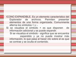 ICONO EXPANDIBLE. Es un elemento característico del
Explorador de archivos. Permiten presentar
elementos de una forma organizada. Comunmente
alterna los símbolos + y -.
Si se visualiza el símbolo + es que disponen de
información adicional y se puede expandir.
Si se visualiza el símbolo - significa que se encuentra
expandido y ya no puede mostrar más
información, lo que pasa al hacer clic sobre el es que
se contrae y se oculta el contenido.
 