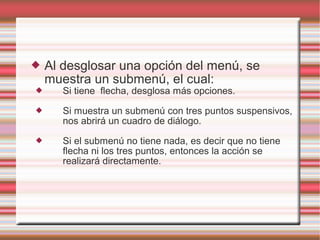  Al desglosar una opción del menú, se
muestra un submenú, el cual:
 Si tiene flecha, desglosa más opciones.
 Si muestra un submenú con tres puntos suspensivos,
nos abrirá un cuadro de diálogo.
 Si el submenú no tiene nada, es decir que no tiene
flecha ni los tres puntos, entonces la acción se
realizará directamente.
 