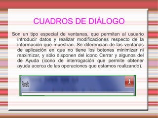 CUADROS DE DIÁLOGO
Son un tipo especial de ventanas, que permiten al usuario
introducir datos y realizar modificaciones respecto de la
información que muestran. Se diferencian de las ventanas
de aplicación en que no tiene los botones minimizar ni
maximizar, y sólo disponen del icono Cerrar y algunos del
de Ayuda (icono de interrogación que permite obtener
ayuda acerca de las operaciones que estamos realizando).
 