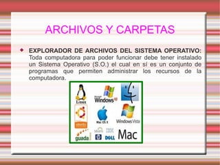 ARCHIVOS Y CARPETAS
 EXPLORADOR DE ARCHIVOS DEL SISTEMA OPERATIVO:
Toda computadora para poder funcionar debe tener instalado
un Sistema Operativo (S.O.) el cual en sí es un conjunto de
programas que permiten administrar los recursos de la
computadora.
 