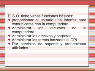 El S.O. tiene varias funciones básicas:
 proporcionar al usuario una interfaz para
comunicarse con la computadora.
 Administrar los recursos de la
computadora.
 Administrar los archivos y carpetas.
 Administrar las tareas lanzadas al CPU.
 Dar servicios de soporte y proporcionar
utilidades.
 