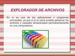 EXPLORADOR DE ARCHIVOS
En sí es una de las aplicaciones o programas
principales, ya que si el no sería posible gestionar los
archivos y carpetas almacenados permanentemente
en una computadora.
 
